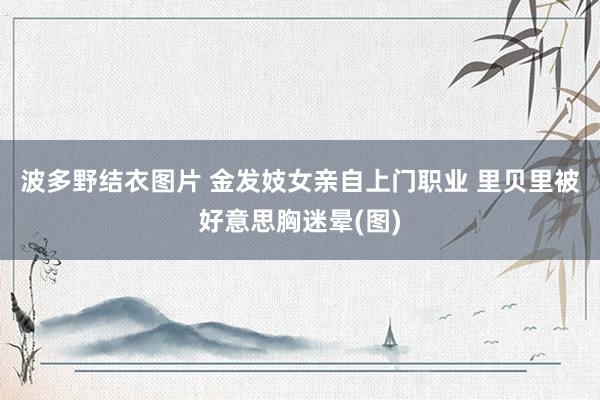 波多野结衣图片 金发妓女亲自上门职业 里贝里被好意思胸迷晕(图)