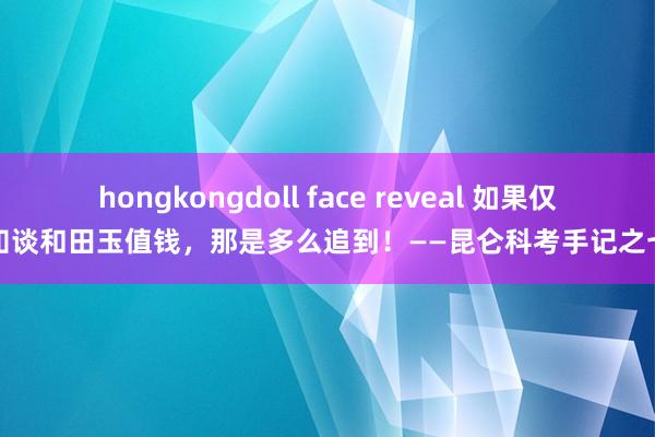 hongkongdoll face reveal 如果仅知谈和田玉值钱，那是多么追到！——昆仑科考手记之七