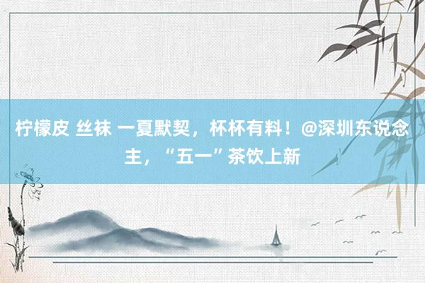 柠檬皮 丝袜 一夏默契，杯杯有料！@深圳东说念主，“五一”茶饮上新