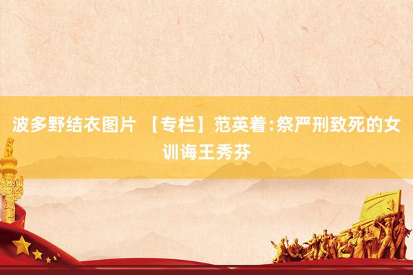 波多野结衣图片 【专栏】范英着﹕祭严刑致死的女训诲王秀芬