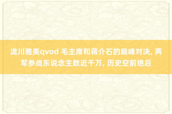 泷川雅美qvod 毛主席和蒋介石的巅峰对决， 两军参战东说念主数近千万， 历史空前绝后