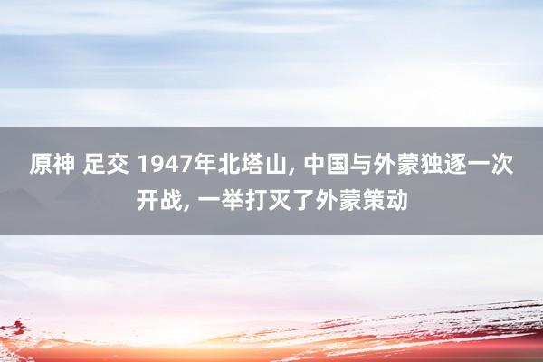 原神 足交 1947年北塔山， 中国与外蒙独逐一次开战， 一举打灭了外蒙策动