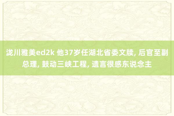 泷川雅美ed2k 他37岁任湖北省委文牍， 后官至副总理， 鼓动三峡工程， 遗言很感东说念主