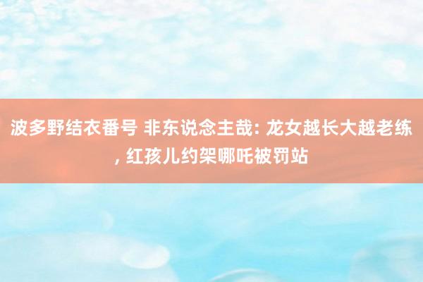 波多野结衣番号 非东说念主哉: 龙女越长大越老练， 红孩儿约架哪吒被罚站