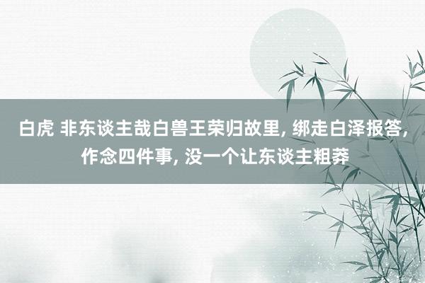 白虎 非东谈主哉白兽王荣归故里， 绑走白泽报答， 作念四件事， 没一个让东谈主粗莽