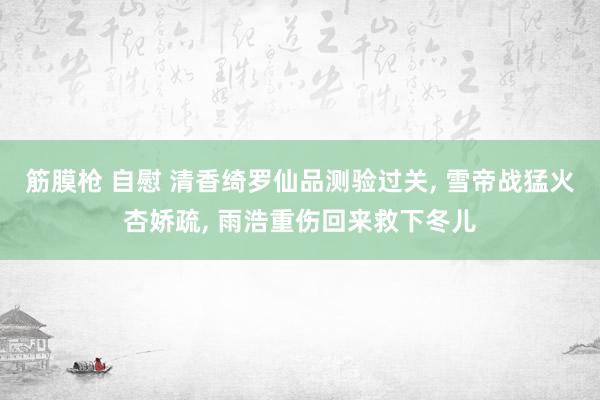 筋膜枪 自慰 清香绮罗仙品测验过关， 雪帝战猛火杏娇疏， 雨浩重伤回来救下冬儿