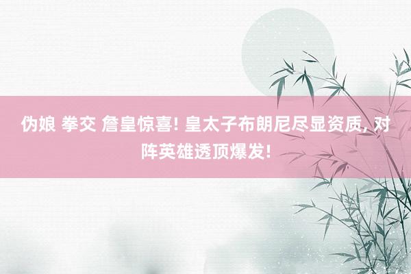 伪娘 拳交 詹皇惊喜! 皇太子布朗尼尽显资质， 对阵英雄透顶爆发!