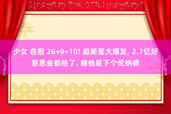 少女 自慰 26+9+10! 超新星大爆发， 2.7亿好意思金都给了， 赌他是下个伦纳德