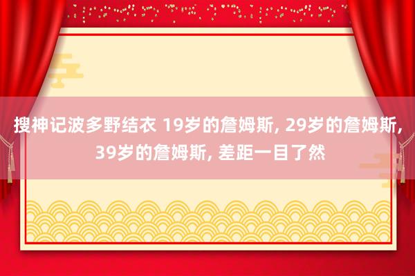 搜神记波多野结衣 19岁的詹姆斯， 29岁的詹姆斯， 39岁的詹姆斯， 差距一目了然