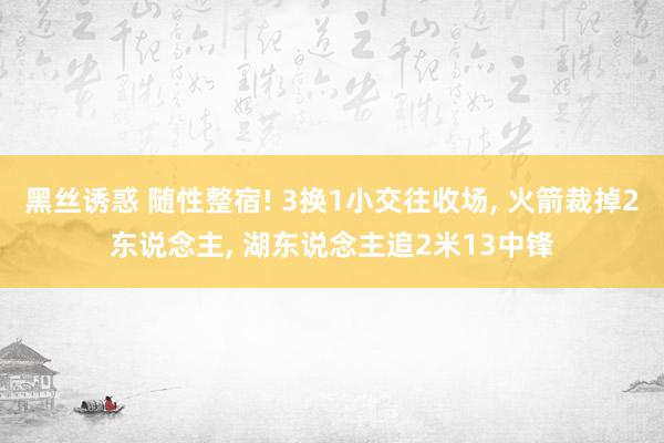 黑丝诱惑 随性整宿! 3换1小交往收场， 火箭裁掉2东说念主， 湖东说念主追2米13中锋