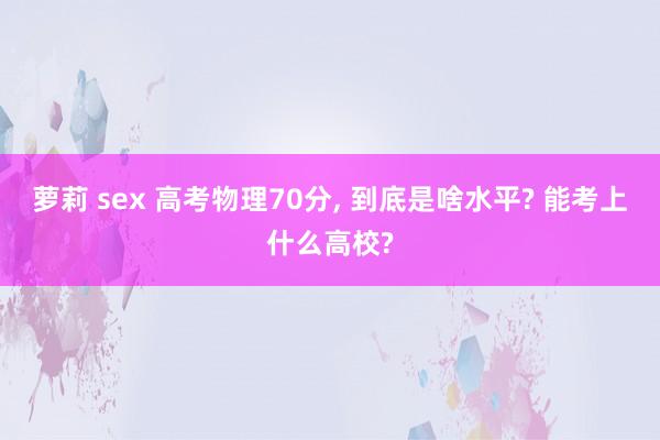 萝莉 sex 高考物理70分， 到底是啥水平? 能考上什么高校?