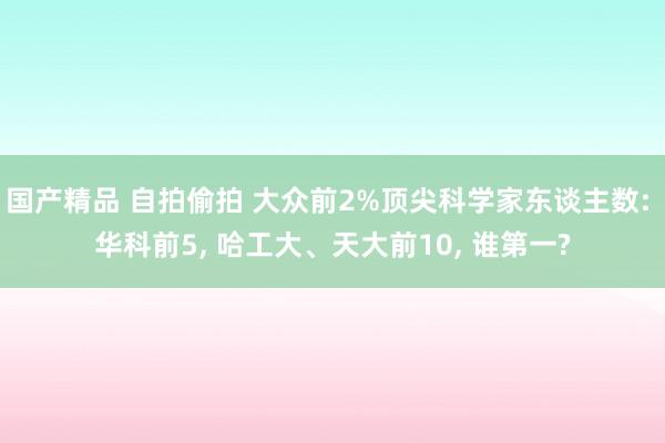 国产精品 自拍偷拍 大众前2%顶尖科学家东谈主数: 华科前5， 哈工大、天大前10， 谁第一?