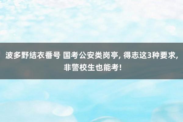 波多野结衣番号 国考公安类岗亭， 得志这3种要求， 非警校生也能考!