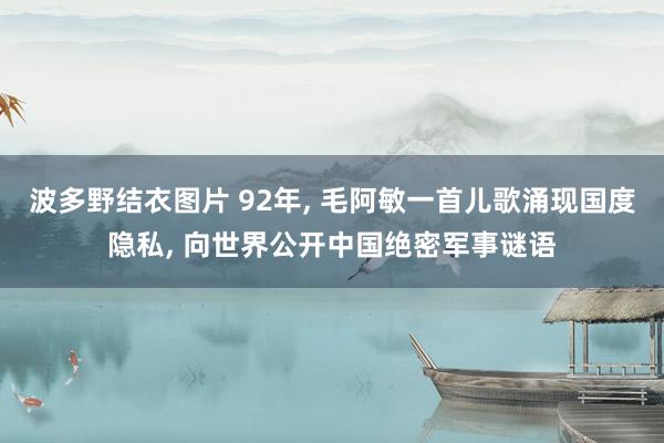 波多野结衣图片 92年， 毛阿敏一首儿歌涌现国度隐私， 向世界公开中国绝密军事谜语