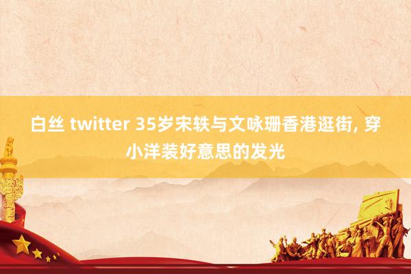 白丝 twitter 35岁宋轶与文咏珊香港逛街， 穿小洋装好意思的发光