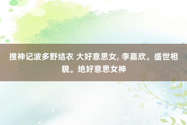 搜神记波多野结衣 大好意思女， 李嘉欣。盛世相貌。绝好意思女神