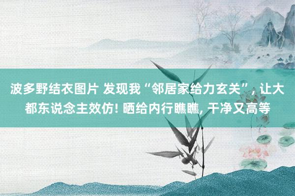 波多野结衣图片 发现我“邻居家给力玄关”， 让大都东说念主效仿! 晒给内行瞧瞧， 干净又高等