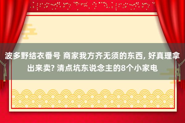 波多野结衣番号 商家我方齐无须的东西， 好真理拿出来卖? 清点坑东说念主的8个小家电