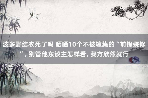 波多野结衣死了吗 晒晒10个不被辘集的“前锋装修”， 别管他东谈主怎样看， 我方欣然就行