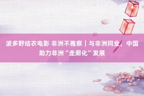 波多野结衣电影 非洲不雅察｜与非洲同业，中国助力非洲“走廊化”发展