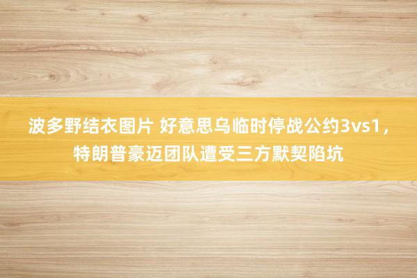 波多野结衣图片 好意思乌临时停战公约3vs1，特朗普豪迈团队遭受三方默契陷坑