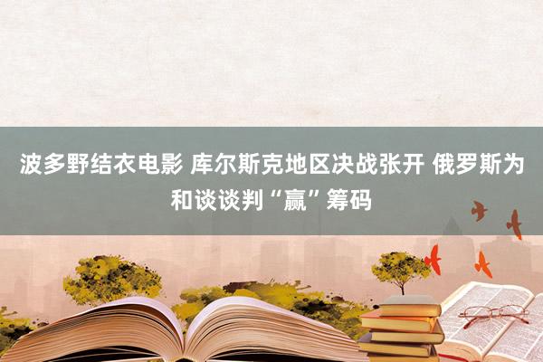 波多野结衣电影 库尔斯克地区决战张开 俄罗斯为和谈谈判“赢”筹码