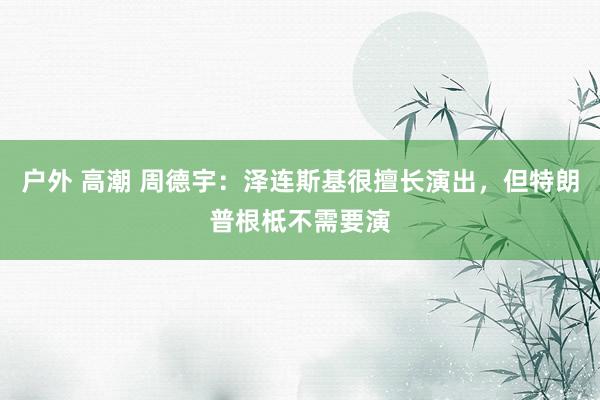 户外 高潮 周德宇：泽连斯基很擅长演出，但特朗普根柢不需要演