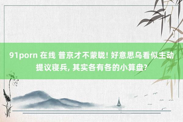 91porn 在线 普京才不蒙眬! 好意思乌看似主动提议寝兵， 其实各有各的小算盘?