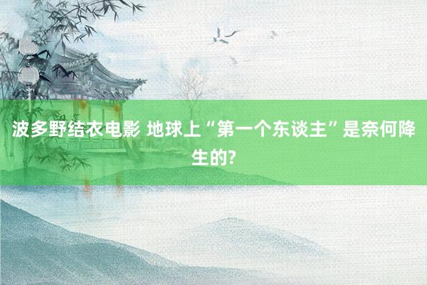 波多野结衣电影 地球上“第一个东谈主”是奈何降生的?