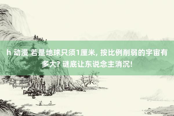 h 动漫 若是地球只须1厘米， 按比例削弱的宇宙有多大? 谜底让东说念主消沉!