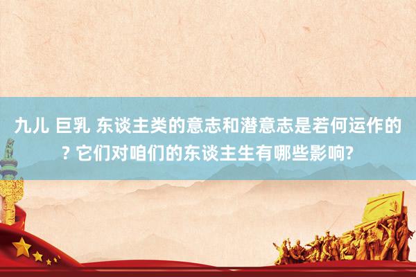 九儿 巨乳 东谈主类的意志和潜意志是若何运作的? 它们对咱们的东谈主生有哪些影响?