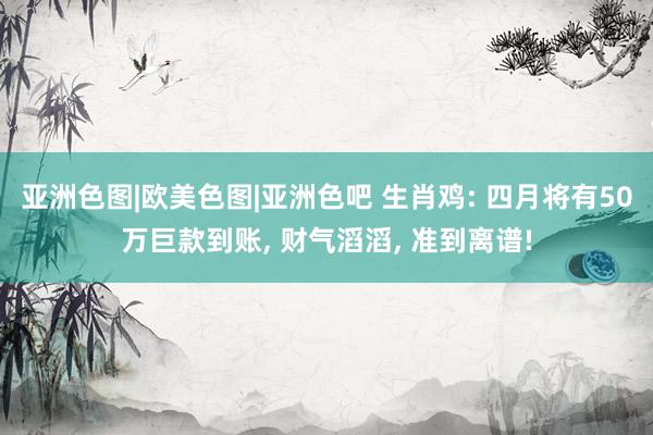 亚洲色图|欧美色图|亚洲色吧 生肖鸡: 四月将有50万巨款到账， 财气滔滔， 准到离谱!