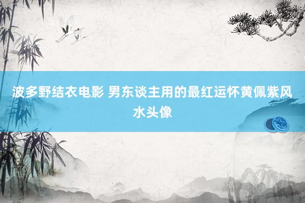 波多野结衣电影 男东谈主用的最红运怀黄佩紫风水头像