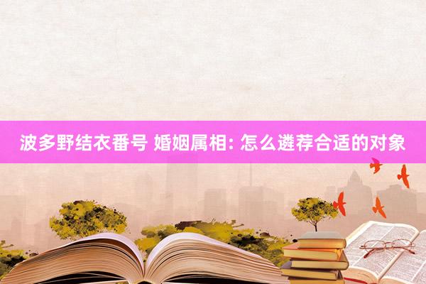 波多野结衣番号 婚姻属相: 怎么遴荐合适的对象