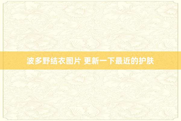 波多野结衣图片 更新一下最近的护肤