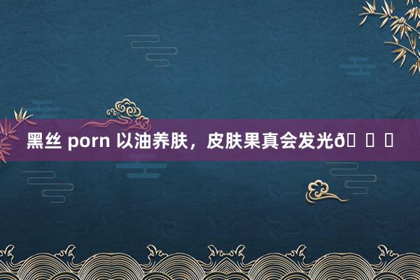 黑丝 porn 以油养肤，皮肤果真会发光🌟