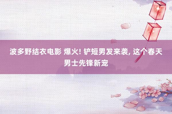 波多野结衣电影 爆火! 铲短男发来袭， 这个春天男士先锋新宠