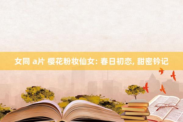 女同 a片 樱花粉妆仙女: 春日初恋， 甜密钤记