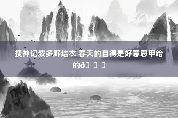 搜神记波多野结衣 春天的自得是好意思甲给的💅