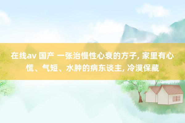 在线av 国产 一张治慢性心衰的方子， 家里有心慌、气短、水肿的病东谈主， 冷漠保藏
