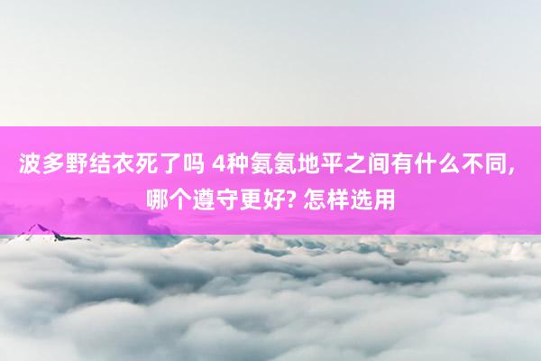 波多野结衣死了吗 4种氨氨地平之间有什么不同， 哪个遵守更好? 怎样选用