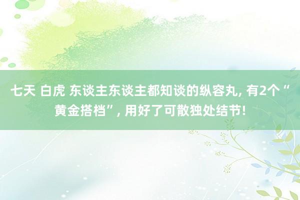 七天 白虎 东谈主东谈主都知谈的纵容丸， 有2个“黄金搭档”， 用好了可散独处结节!
