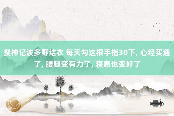搜神记波多野结衣 每天勾这根手指30下， 心经买通了， 腰腿变有力了， 寝息也变好了