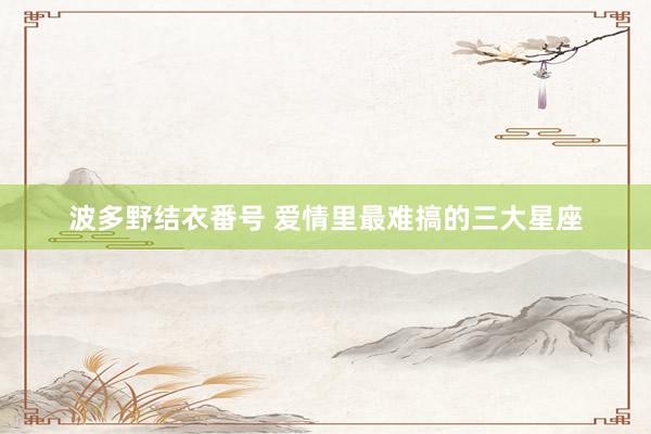 波多野结衣番号 爱情里最难搞的三大星座