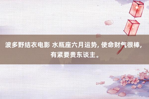 波多野结衣电影 水瓶座六月运势， 使命财气很棒， 有紧要贵东谈主。