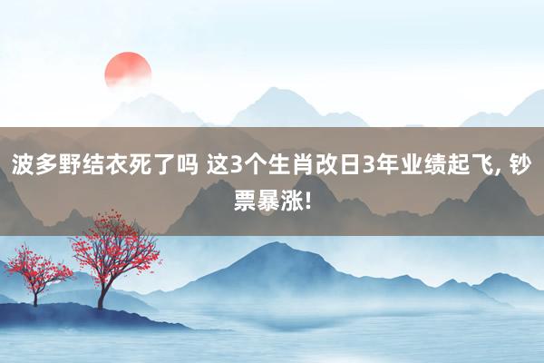 波多野结衣死了吗 这3个生肖改日3年业绩起飞， 钞票暴涨!