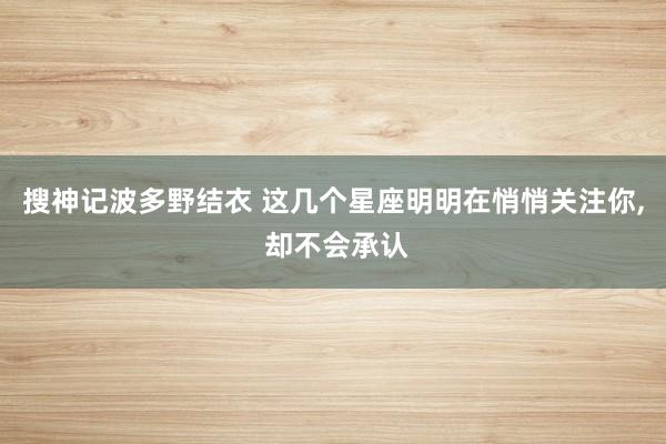 搜神记波多野结衣 这几个星座明明在悄悄关注你， 却不会承认