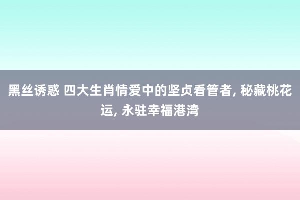 黑丝诱惑 四大生肖情爱中的坚贞看管者， 秘藏桃花运， 永驻幸福港湾