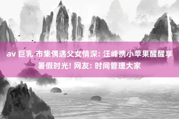 av 巨乳 市集偶遇父女情深: 汪峰携小苹果醒醒享暑假时光! 网友: 时间管理大家