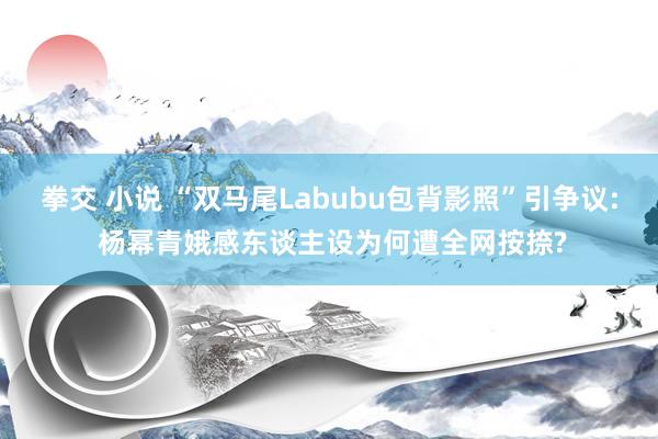 拳交 小说 “双马尾Labubu包背影照”引争议: 杨幂青娥感东谈主设为何遭全网按捺?